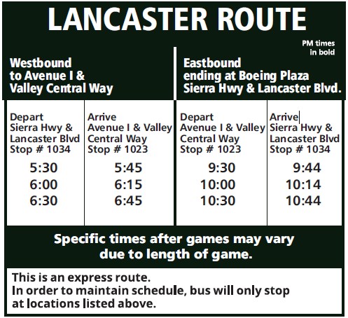 Lancaster Route - Westbound - Depart Sierra Hwy & Lancaster Blvd stop # 1034 at 5:30, 6:00, and 6:30. Arrive Avenue I & Valley Central Way stop # 1023 at 5:45, 6:15, and 6:45. Eastbound - Depart Avenue I & Valle Central Way stop # 1023 at 9:30, 10:00, and 10:30. Arrive Sierra Hwy & Lancaster Blvd Stop #1034 at 9:44, 10:14, and 10:44.
